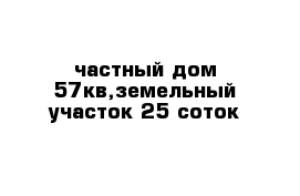 частный дом 57кв,земельный участок 25 соток